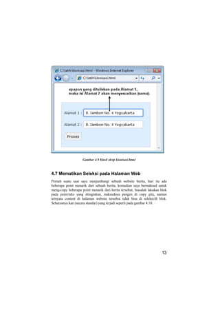 Gambar 4.9 Hasil skrip klonisasi.html



4.7 Mematikan Seleksi pada Halaman Web
Pernah suatu saat saya menjambangi sebuah website berita, hari itu ada
beberapa point menarik dari sebuah berita, kemudian saya bermaksud untuk
meng-copy beberapa point menarik dari berita tersebut, biasalah lakukan blok
pada point/teks yang diinginkan, maksudnya pengen di copy gitu, namun
ternyata content di halaman website tersebut tidak bisa di seleksi/di blok.
Seharusnya kan (secara standar) yang terjadi seperti pada gambar 4.10.




                                                                        13
 