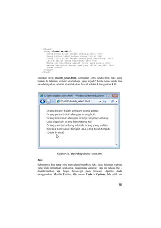 </head>
     <body class="seleksi">
       Orang bodoh kalah dengan orang pintar. <br>
       Orang pintar kalah dengan orang licik. <br>
       Orang licik kalah dengan orang yang beruntung. <br>
       Lalu siapakah orang beruntung itu? <br>
       Orang yan beruntung adalah orang yang selalu <br>
       merasa bersyukur dengan apa yang telah terjadi. <br>
       (Gede Prama)
     </body>
   </html>

Jalankan skrip disable_select.html, kemudian coba seleksi/blok teks yang
berada di halaman website tersebut,apa yang terjadi? Tentu Anda sudah bisa
menebaknya kan, seluruh teks tidak akan bisa di seleksi. Lihat gambar 4.11.




                 Gambar 4.11 Hasil skrip disable_select.html

Tips:
Sebenarnya kita tetap bisa menyeleksi/memblok teks pada halaman website
yang telah mematikan seleksinya. Bagaimana caranya? Tapi ini rahasia lho ..
disable/matikan aja fungsi Javascript pada browser. Apabila Anda
menggunakan Mozilla Firefox, klik menu Tools > Options, lalu pilih tab


                                                                       15
 