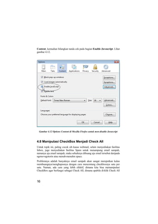 Content, kemudian hilangkan tanda cek pada bagian Enable Javascript. Lihat
gambar 4.12.




  Gambar 4.12 Options Content di Mozilla Firefox untuk men-disable Javascript



4.8 Manipulasi CheckBox Menjadi Check All
Untuk topik ini, paling cocok sih kasus webmail, selain menyediakan fasilitas
Inbox, juga menyediakan fasilitas Spam untuk menampung email sampah,
namanya aja email sampah, maka sebaiknya dibuang aja email tersebut daripada
ngotor-ngotorin atau menuh-menuhin space.
Problemnya adalah banyaknya email sampah akan sangat merepotkan kalau
membuangnya/menghapusnya dengan cara mencentang checkboxnya satu per
satu. Namun, ada cara yang lebih efektif, dimana kita bisa memanipulasi
CheckBox agar berfungsi sebagai Check All, dimana apabila di-klik Check All



16
 