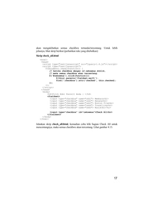 akan mengakibatkan semua checkbox tertandai/tercentang. Untuk lebih
jelasnya, lihat skrip berikut (perhatikan teks yang ditebalkan):
Skrip check_all.html
   <html>
    <head>
     <script type="text/javascript" src="jquery-1.4.js"></script>
     <script type="text/javascript">
        $(document).ready(function() {
           // ketika checkbox dengan id ceksemua diklik,
           // maka semua checkbox akan tercentang.
           $('#ceksemua').click(function(){
                 $(this).parents('fieldset:eq(0)').
                 find(':checkbox').attr('checked', this.checked);
           });
        });
     </script>
    </head>
     <body>
         <h4>Pilih Hobi Favorit Anda : </h4>
         <fieldset>
            <input type="checkbox" name="cek1"> Membaca<br>
            <input type="checkbox" name="cek2"> Renang<br>
            <input type="checkbox" name="cek3"> Nonton Film<br>
            <input type="checkbox" name="cek4"> Travelling<br>
            <input type="checkbox" name="cek5"> Musik<br><hr>

           <input type="checkbox" id="ceksemua">Check All<br>
         </fieldset>
     </body>
   </html>

Jalankan skrip check_all.html, kemudian coba klik bagian Check All untuk
mencentangnya, maka semua checkbox akan tercentang. Lihat gambar 4.13.




                                                                    17
 