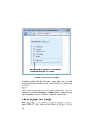 Gambar 4.13 Hasil skrip check_all.html

Sebaliknya, apabila Anda klik lagi tanda centang pada Check All untuk
menghilangkan tanda centangnya, maka semua CheckBox juga hilang tanda
centangnya.
Catatan:
Apabila Anda menggunakan skrip check_all.html, pastikan form yang Anda
buat berada dalam lingkup <fieldset> ... </fieldset>, karena pada kasus ini yang
dikontrol oleh kode yang diberikan pada jQuery adalah bagian fieldset.


4.9 Efek Highlight pada Form [1]
Efek highlight dapat membuat form tampil agak beda, tapi lebih menarik lho.
Efek tersebut akan tampak ketika kita akan mengisikan data pada salah satu

18
 