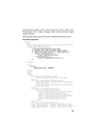 komponen yang terdapat di form, misalnya input box (textbox), maka warna
backgroundnya akan berubah, sehingga tampak berbeda/menonjol dengan
komponen lainnya.
Masih bingung ngebayanginnya? Kalau gitu, langsung aja lihat skrip berikut:
Skrip hilite_input.html
   <html>
    <head>
     <script type="text/javascript" src="jquery-1.4.js"></script>
     <script type="text/javascript">
        $(document).ready(function() {
             // berikan efek highlight pada semua
             // komponen form input, kecuali tombol Submit
            $(':input:not([type="submit"])').each(function() {
                $(this).focus(function() {
                    $(this).addClass('hilite');
                }).blur(function() {
                    $(this).removeClass('hilite');});
            });
        });
     </script>

     <style>
         .hilite{
               background-color: #FDECB2;
         }
     </style>
     </head>
     <body>
       <form>
           <div><label for="nama">Nama</label>
                 <input type="text" name="nama" id="nama">
           </div>
           <div><label for="kelamin1">Kelamin</label>
                 <input type="radio" name="kelamin" id="kelamin1"
                  value="P"> Pria
                 <input type="radio" name="kelamin" id="kelamin2"
                  value="W"> Wanita
           </div>
           <div><label for="agama">Agama</label>
                 <select id="agama" name="agama">
                     <option value="0">-- Pilih Agama --</option>
                     <option value="islam">Islam</option>
                     <option value="katolik">Katolik</option>
                     <option value="protestan">Protestan</option>
                     <option value="hindu">Hindu</option>
                     <option value="budha">Budha</option>
                 </select>
           </div>
           <div><label for="hobi">Hobi</label>
           <input type="checkbox" id="hobi" name="hobi1"> Baca
           <input type="checkbox" id="hobi" name="hobi2"> Nonton
           <input type="checkbox" id="hobi" name="hobi3"> Musik


                                                                              19
 