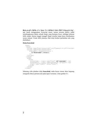 Dulu pernah dibahas sih di buku ‘Trik Rahasia Master PHP Terbongkar Lagi’,
tapi masih menggunakan Javascript murni, namun ternyata jQuery sudah
membungkusnya dalam sebuah fungsi yang bernama focus, sehingga terkesan
lebih simple, karena tinggal manggil fungsi tersebut tanpa harus membuatnya
secara manual. Untuk lebih jelasnya, lihat skrip berikut (perhatikan teks yang
ditebalkan):
Skrip focus.html
    <html>
     <head>
      <script type="text/javascript" src="jquery-1.4.js"></script>
      <script type="text/javascript">
         $(document).ready(function() {
            $("#username").focus();
         });
      </script>
     </head>
      <body>
        <form>
          <p>Username : <input type="text" id="username"> </p>
          <p>Password : <input type="password" id="pass"> </p>
          <input type="submit" value="Login">
        </form>
      </body>
    </html>

Sekarang coba jalankan skrip focus.html, maka kursor mouse akan langsung
mengarah (fokus) pertama kali pada input Username. Lihat gambar 4.1.




2
 