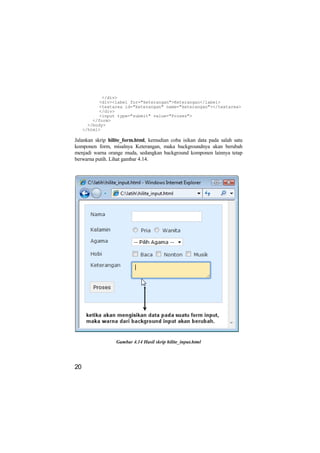</div>
            <div><label for="keterangan">Keterangan</label>
            <textarea id="keterangan" name="keterangan"></textarea>
            </div>
            <input type="submit" value="Proses">
         </form>
       </body>
     </html>

Jalankan skrip hilite_form.html, kemudian coba isikan data pada salah satu
komponen form, misalnya Keterangan, maka backgroundnya akan berubah
menjadi warna orange muda, sedangkan background komponen lainnya tetap
berwarna putih. Lihat gambar 4.14.




                  Gambar 4.14 Hasil skrip hilite_input.html




20
 
