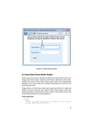 Gambar 4.1 Hasil skrip focus.html



4.2 Input Data Hanya Boleh Angka
Dalam kasus-kasus tertentu, ada kalanya sebuah form input (textbox) harus di isi
dengan data berupa angka, misalnya jumlah barang dalam kasus toko online.
Apabila data yang di isikan bukan berupa angka, maka akan mengakibatkan
terjadinya error, karena tidak bisa melakukan perhitungan sub total dan total
harga barang tersebut.
Dengan jQuery, kita bisa bikin sebuah input yang hanya boleh di isi angka dan
apabila ada yang coba-coba ngisi datanya bukan berupa angka, maka akan
tampil peringatan di sebelah kanan textbox tersebut. Untuk lebih jelasnya, lihat
skrip berikut (perhatikan teks yang ditebalkan):
Skrip angka.html
   <html>
    <head>
     <script type="text/javascript" src="jquery-1.4.js"></script>
     <script type="text/javascript">


                                                                              3
 