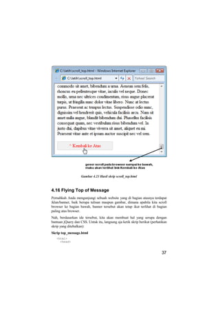 Gambar 4.23 Hasil skrip scroll_top.html



4.16 Flying Top of Message
Pernahkah Anda mengunjungi sebuah website yang di bagian atasnya terdapat
iklan/banner, baik berupa tulisan maupun gambar, dimana apabila kita scroll
browser ke bagian bawah, banner tersebut akan tetap ikut terlihat di bagian
paling atas browser.
Nah, berdasarkan ide tersebut, kita akan membuat hal yang serupa dengan
bantuan jQuery dan CSS. Untuk itu, langsung aja ketik skrip berikut (perhatikan
skrip yang ditebalkan):
Skrip top_message.html
   <html>
     <head>


                                                                           37
 