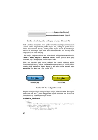 Gambar 4.25 Sebuah gambar tombol yang bertumpuk dalam satu file

Kode CSS harus mengontrol posisi gambar tersebut dengan tepat, dimana dalam
keadaan normal hanya terlihat gambar bagian atas, sedangkan apabila mouse
berada diatas tombol (hover), maka gambar bagian bawah. Kelemahannya,
dibutuhkan perhitungan tepat untuk posisi tombol tersebut dan biasanya kode
yang diperlukan cukup panjang.
Cara lainnya yang lebih mudah dan instan adalah menggunakan Dreamweaver
(Insert > Image Objects > Rollover Image), namun generate kode yang
dihasilkan juga cukup panjang dan kurang fleksibel.
Salah satu alternatif yang cukup fleksibel dan mudah dipahami adalah
menggunakan jQuery. Caranya, tentu kita harus mempersiapkan terlebih dahulu
gambar untuk tombolnya, dalam kasus ini ada dua gambar tombol, yaitu
normal.jpg dan hover.jpg. Lihat gambar 4.26.




                    Gambar 4.26 Dua buah gambar tombol

Adapun skripnya hampir sama prinsipnya dengan pembuatan Efek Hover pada
Tabel (sub-bab 4.12), yaitu menggunakan event mouseout dan mouseover.
Perhatikan skrip lengkapnya sebagai berikut:
Skrip hover_tombol.html
     <html>
       <head>
       <script type="text/javascript" src="jquery-1.4.js"></script>
       <script type="text/javascript">
        $(document).ready(function(){
           $(".tombol").mouseover(function(){
                $(this).addClass("hover");


40
 