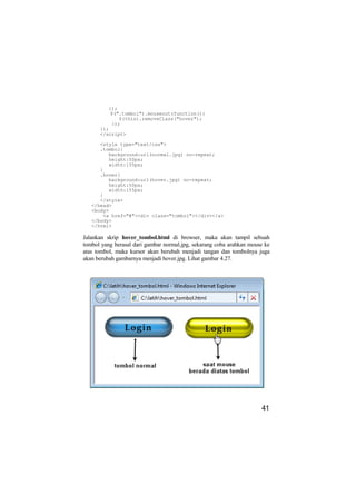 });
          $(".tombol").mouseout(function(){
             $(this).removeClass("hover");
          });
      });
      </script>

      <style type="text/css">
      .tombol{
         background:url(normal.jpg) no-repeat;
         height:50px;
         width:155px;
      }
      .hover{
         background:url(hover.jpg) no-repeat;
         height:50px;
         width:155px;
      }
      </style>
   </head>
   <body>
       <a href="#"><div class="tombol"></div></a>
   </body>
   </html>

Jalankan skrip hover_tombol.html di browser, maka akan tampil sebuah
tombol yang berasal dari gambar normal.jpg, sekarang coba arahkan mouse ke
atas tombol, maka kursor akan berubah menjadi tangan dan tombolnya juga
akan berubah gambarnya menjadi hover.jpg. Lihat gambar 4.27.




                                                                      41
 