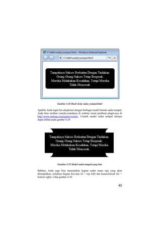 Gambar 4.28 Hasil skrip sudut_tumpul.html

Apabila Anda ingin ber-eksplorasi dengan berbagai model bentuk sudut tumpul,
Anda bisa melihat contoh-contohnya di website resmi pembuat plugin-nya di
http://www.malsup.com/jquery/corner/. Contoh model sudut tumpul lainnya
dapat dilihat pada gambar 4.29.




                 Gambar 4.29 Model sudut tumpul yang lain

Bahkan, Anda juga bisa menentukan bagian sudut mana saja yang akan
ditumpulkan, misalnya bagian kiri-atas (tl = top left) dan kanan-bawah (br =
bottom right). Lihat gambar 4.30.


                                                                        43
 