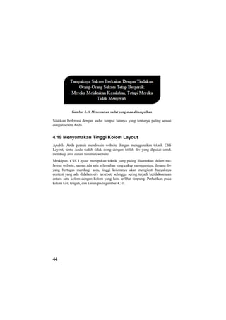 Gambar 4.30 Menentukan sudut yang mau ditumpulkan

Silahkan berkreasi dengan sudut tumpul lainnya yang tentunya paling sesuai
dengan selera Anda.


4.19 Menyamakan Tinggi Kolom Layout
Apabila Anda pernah mendesain website dengan menggunakan teknik CSS
Layout, tentu Anda sudah tidak asing dengan istilah div yang dipakai untuk
membagi area dalam halaman website.
Meskipun, CSS Layout merupakan teknik yang paling disarankan dalam me-
layout website, namun ada satu kelemahan yang cukup mengganggu, dimana div
yang bertugas membagi area, tinggi kolomnya akan mengikuti banyaknya
content yang ada didalam div tersebut, sehingga sering terjadi ketidaksamaan
antara satu kolom dengan kolom yang lain, terlihat timpang. Perhatikan pada
kolom kiri, tengah, dan kanan pada gambar 4.31.




44
 