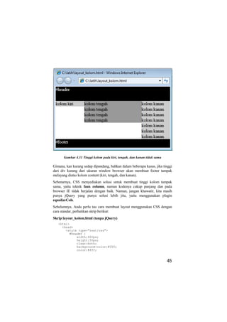 Gambar 4.31 Tinggi kolom pada kiri, tengah, dan kanan tidak sama

Gimana, kan kurang sedap dipandang, bahkan dalam beberapa kasus, jika tinggi
dari div kurang dari ukuran window browser akan membuat footer tampak
melayang diatas kolom content (kiri, tengah, dan kanan).
Sebenarnya, CSS menyediakan solusi untuk membuat tinggi kolom tampak
sama, yaitu teknik faux column, namun kodenya cukup panjang dan pada
browser IE tidak berjalan dengan baik. Namun, jangan khawatir, kita masih
punya jQuery yang punya solusi lebih jitu, yaitu menggunakan plugin
equalizeCols.
Sebelumnya, Anda perlu tau cara membuat layout menggunakan CSS dengan
cara standar, perhatikan skrip berikut:
Skrip layout_kolom.html (tanpa jQuery)
   <html>
     <head>
       <style type="text/css">
         #header {
             width:400px;
             height:50px;
             clear:both;
             background-color:#000;
             color:#fff;


                                                                         45
 
