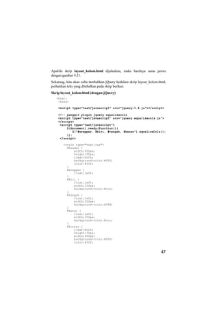 Apabila skrip layout_kolom.html dijalankan, maka hasilnya sama persis
dengan gambar 4.31.
Sekarang, kita akan coba tambahkan jQuery kedalam skrip layout_kolom.html,
perhatikan teks yang ditebalkan pada skrip berikut:
Skrip layout_kolom.html (dengan jQuery)
   <html>
    <head>

    <script type="text/javascript" src="jquery-1.4.js"></script>

    <!-- panggil plugin jquery equalizecols
    <script type="text/javascript" src="jquery.equalizecols.js">
    </script>
     <script type="text/javascript">
         $(document).ready(function(){
            $("#wrapper, #kiri, #tengah, #kanan").equalizeCols();
         });
     </script>

       <style type="text/css">
         #header {
             width:400px;
             height:50px;
             clear:both;
             background-color:#000;
             color:#fff;
         }
         #wrapper {
             float:left;
         }
         #kiri {
             float:left;
             width:100px;
             background-color:#ccc;
         }
         #tengah {
             float:left;
             width:200px;
             background-color:#999;
         }
         #kanan {
             float:left;
             width:100px;
             background-color:#ccc;
         }
         #footer {
             clear:both;
             height:30px;
             width:400px;
             background-color:#000;
             color:#fff;


                                                                      47
 