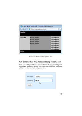Gambar 4.32 Hasil skrip layout_kolom.html



4.20 Menampilkan Teks Password yang Tersembunyi
Tentu Anda sudah pernah beratus-ratus kali, bahkan ada yang jutaan kali pernah
memasukkan password di website, pasti Anda sudah tidak asing lagi dengan
salah satu tampilan form login pada gambar 4.33.




                                                                          49
 