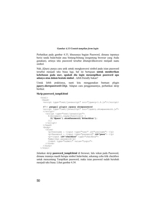 Gambar 4.33 Contoh tampilan form login

Perhatikan pada gambar 4.33, khususnya bagian Password, dimana inputnya
berisi tanda bulat-bulat atau bintang-bintang (tergantung browser yang Anda
gunakan), artinya teks password tersebut ditutupi/dikonversi menjadi suatu
simbol.
Nah, jQuery punya cara unik untuk mengkonversi simbol pada isian password
tersebut menjadi teks biasa lagi, hal ini bertujuan untuk memberikan
kebebasan pada user, apakah dia ingin menampilkan password apa
adanya atau dalam bentuk simbol .. lebih friendly bukan?
Untuk lebih praktisnya, nanti kita menggunakan bantuan plugin
jquery.showpassword-1.0.js. Adapun cara penggunaannya, perhatikan skrip
berikut:
Skrip password_tampil.html
     <html>
      <head>
       <script type="text/javascript" src="jquery-1.4.js"></script>

       <!-- panggil plugin jquery showpassword
       <script type="text/javascript" src="jquery.showpassword.js">
       </script>
         <script type="text/javascript">
           $(document).ready(function() {
             $('#pass').showPassword('#checkbox');
           });
         </script>
       </head>
       <body>
         <form>
           <p>Username : <input type="text" id="username"> </p>
           <p>Password : <input type="password" id="pass"> </p>
           <p><input id="checkbox" type="checkbox">
           Tampilkan password</p>
           <input type="submit" value="Login">
         </form>
       </body>
     </html>

Jalankan skrip password_tampil.html di browser, lalu isikan pada Password,
dimana isiannya masih berupa simbol bulat-bulat, sekarang coba klik checkbox
untuk mencentang Tampilkan password, maka isian password sudah berubah
menjadi teks biasa. Lihat gambar 4.34.




50
 