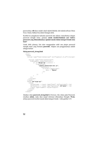 passwordnya AB akan mudah sekali dijebol/ditebak oleh teknik/software Brute
Force Attack, bahkan bisa dalam hitungan detik.
Kembali ke pengukuran kekuatan password atau jQuery menyebutnya dengan
password strength meter, gunanya untuk memberitahukan user bahwa
password yang dimasukkannya apakah masuk dalam kategori lemah atau
kuat?
Untuk lebih jelasnya, kita akan menggunakan salah satu plugin password
strength meter yang bernama passroids. Adapun cara penggunaannya adalah
sebagai berikut:
Skrip password_strong.html
     <html>
      <head>
       <script type="text/javascript" src="jquery-1.4.js"></script>

         <script type="text/javascript">
           $(document).ready(function(){
               if ($('#sign-up').size()) {
                   $.getScript(
                      'jquery.passroids.min.js',
                          function() {
                            $('form').passroids({
                                main : "#pass"
                            });
                           }
                    );
               }
           });
         </script>
       </head>
       <body id="sign-up">
         <form>
           <p>Username : <input type="text" id="username"> </p>
           <p>Password : <input type="password" id="pass"> </p>
           <input type="submit" value="Login">
         </form>
       </body>
     </html>

Jalankan skrip password_strong.html di browser, lalu isikan pada Password,
misalkan admin, maka akan tampil informasi dibawahnya Strength: Weak,
artinya password tersebut masuk dalam kategori lemah. Lihat gambar 4.35.




52
 