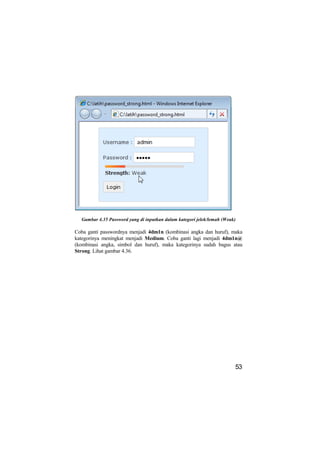 Gambar 4.35 Password yang di inputkan dalam kategori jelek/lemah (Weak)

Coba ganti passwordnya menjadi 4dm1n (kombinasi angka dan huruf), maka
kategorinya meningkat menjadi Medium. Coba ganti lagi menjadi 4dm1n@
(kombinasi angka, simbol dan huruf), maka kategorinya sudah bagus atau
Strong. Lihat gambar 4.36.




                                                                        53
 