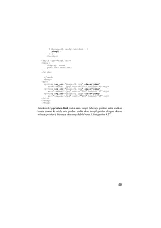 $(document).ready(function() {
            pimg();
          });
        </script>

   <style type="text/css">
   #pimg {
        display: none;
        position: absolute;
   }
   </style>

     </head>
     <body>
   <div>
     <p><img img_src="images/1.jpg" class="pimg"
        src="images/1.jpg" width="100" height="65"></p>
     <p><img img_src="images/1.jpg" class="pimg"
        src="images/2.jpg" width="100" height="65"></p>
     <p><img img_src="images/1.jpg" class="pimg"
        src="images/3.jpg" width="100" height="65"></p>
   </div>
   </body>
   </html>

Jalankan skrip preview.html, maka akan tampil beberapa gambar, coba arahkan
kursor mouse ke salah satu gambar, maka akan tampil gambar dengan ukuran
aslinya (preview), biasanya ukurannya lebih besar. Lihat gambar 4.37.




                                                                       55
 