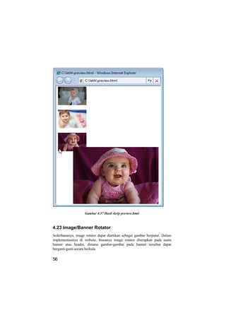Gambar 4.37 Hasil skrip preview.html



4.23 Image/Banner Rotator
Sederhananya, image rotator dapat diartikan sebagai gambar berputar. Dalam
implementasinya di website, biasanya image rotator diterapkan pada suatu
banner atau header, dimana gambar-gambar pada banner tersebut dapat
berganti-ganti secara berkala.

56
 