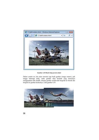 Gambar 4.38 Hasil skrip preview.html

Dalam contoh ini, kita akan merotasi tiga buah gambar (image rotator), jadi
tunggu beberapa detik, maka gambar akan berubah yang transisinya
menggunakan efek shuffle, dimana gambar seolah-olah bergerak ke bawah dan
berganti ke gambar berikutnya. Lihat gambar 4.39.




58
 