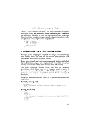 Gambar 4.39 Image rotator dengan efek shuffle

Apabila Anda dokumentasi dari plugin Cycle, mereka menyediakan beberapa
efek lainnya, seperti fade, scrollDown, scrollUp, zoom, curtainX, turnDown,
dan sebagainya. Disamping itu, Anda juga bisa mengatur berapa lama waktu
transisi/pergantian antar gambar (speed, atau bisa juga menggunakan speedIn
dan speedOut), contoh skripnya adalah sebagai berikut:
   $(".pics").cycle({
       fx: 'scrollDown',
       speedIn: 2500,
       speedOut: 500
   });



4.24 Memeriksa Status Javascript di Browser
Secanggih apapun skrip/program yang Anda buat dengan Javascript (jQuery),
tidak akan ada artinya atau tidak akan bisa berjalan apabila pengguna tidak
mengaktifkan Javascript-nya di browser (Disable).
Emang sih, settingan Javascript di browser secara standar adalah aktif (Enable),
tapi kan kadang ada pengguna yang iseng men-disable Javascript di browsernya,
misalnya agar lolos dari perangkap validasi yang dibuat oleh Javascript.
Nah, untuk menghindari kejadian tersebut, maka kita bisa melakukan
pemeriksaan terlebih dahulu pada browser pengguna, apakah Javascript di
browsernya Enable atau Disable? Kalau tidak aktif (Disable), maka tampilkan
peringatan agar pengguna mengaktifkan terlebih dahulu Javascript di
browsernya.
Untuk lebih jelasnya, kita langsung praktek aja ya, silahkan buat dulu dua buah
skrip berikut:
Skrip cek_javascript.html
   <noscript>
   <meta http-equiv="refresh" content="0;URL=js_desable.html" />
   </noscript>

Skrip js_disable.html
   <html>
    <body>
    <noscript>
     <h3>Peringatan! Javascript di Browser Anda Tidak Aktif.</h3>
    </noscript>
    </body>
   </html>


                                                                            59
 