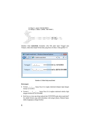 $("#tgl").mask("99/99/9999")
           $("#telp").mask("(9999) 999-9999")
       });
      </script>
     </head>
      <body>
        <form>
          <p>Tanggal : <input type="text" id="tgl"> </p>
          <p>Telepon : <input type="text" id="telp"> </p>
        </form>
      </body>
    </html>

Jalankan skrip mask.html, kemudian coba klik pada input Tanggal atau
Telepon, maka akan tampil format data yang harus di isikan. Lihat gambar 4.3.




                      Gambar 4.3 Hasil skrip mask.html

Keterangan:
• Format __/__/____ hanya bisa di isi angka maksimal delapan digit dengan
  format 12/12/2012.
• Format ( ___ ) ___-____ hanya bisa di isi angkan maksimal sebelas digit
  dengan format (0274) 654-6000.
• Kok bisa ya, terus apa dong maksud dari 99/99/9999 pada skrip mask.html?
  Itu adalah format yang telah ditentukan oleh plugin jQuery Masked Input,
  daftar lengkapnya sebagai berikut:


6
 