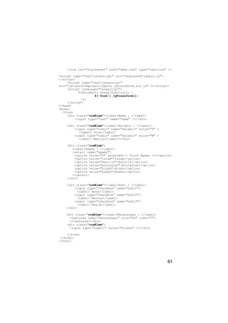 <link rel="stylesheet" href="demo.css" type="text/css" />

<script type="text/javascript" src="requiered/jquery.js">
</script>
     <script type="text/javascript"
src="jqtransformplugin/jquery.jqtransform.min.js" ></script>
     <script language="javascript">
           $(document).ready(function() {
                    $('form').jqTransform();
             });
     </script>
</head>
<body>
  <form>
     <div class="rowElem"><label>Nama : </label>
         <input type="text" name="nama" /></div>

    <div class="rowElem"><label>Kelamin : </label>
        <input type="radio" name="kelamin" value="P" >
          <label> Pria</label>
        <input type="radio" name="kelamin" value="W" >
          <label> Wanita</label></div>

    <div class="rowElem">
       <label>Agama : </label>
       <select name="agama">
        <option value="0" selected>-- Pilih Agama --</option>
        <option value="islam">Islam</option>
        <option value="katolik">Katolik</option>
        <option value="protestan">Protestan</option>
        <option value="hindu">Hindu</option>
        <option value="budha">Budha</option>
       </select>
    </div>

     <div class="rowElem"><label>Hobi : </label>
         <input type="checkbox" name="hobi1">
          <label> Baca</label>
         <input type="checkbox" name="hobi2">
          <label> Nonton</label>
         <input type="checkbox" name="hobi3">
          <label> Musik</label>
    </div>

    <div class="rowElem"><label>Keterangan : </label>
      <textarea name="keterangan" cols="40" rows="7">
      </textarea></div>
     <div class="rowElem">
      <input type="submit" value="Proses" /></div>

     </form>
 </body>
</html>




                                                           61
 
