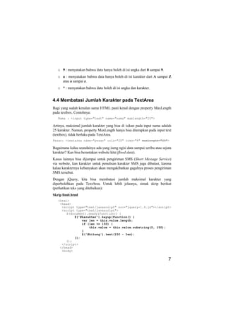 o 9 : menyatakan bahwa data hanya boleh di isi angka dari 0 sampai 9.
   o a : menyatakan bahwa data hanya boleh di isi karakter dari A sampai Z
     atau a sampai z.
   o * : menyatakan bahwa data boleh di isi angka dan karakter.


4.4 Membatasi Jumlah Karakter pada TextArea
Bagi yang sudah kenalan sama HTML pasti kenal dengan property MaxLength
pada textbox. Contohnya:
   Nama : <input type="text" name="nama" maxlength="25">

Artinya, maksimal jumlah karakter yang bisa di isikan pada input nama adalah
25 karakter. Namun, property MaxLength hanya bisa diterapkan pada input text
(textbox), tidak berlaku pada TextArea.
Pesan: <textarea name="pesan" cols="20" rows="8" maxlength="25">

Bagaimana kalau seandainya ada yang iseng ngisi data sampai seribu atau sejuta
karakter? Kan bisa berantakan website kita (flood data).
Kasus lainnya bisa dijumpai untuk pengiriman SMS (Short Message Service)
via website, kan karakter untuk penulisan karakter SMS juga dibatasi, karena
kalau karakternya kebanyakan akan mengakibatkan gagalnya proses pengiriman
SMS tersebut.
Dengan jQuery, kita bisa membatasi jumlah maksimal karakter yang
diperbolehkan pada TextArea. Untuk lebih jelasnya, simak skrip berikut
(perhatikan teks yang ditebalkan):
Skrip limit.html
   <html>
    <head>
     <script type="text/javascript" src="jquery-1.4.js"></script>
     <script type="text/javascript">
        $(document).ready(function() {
            $('#karakter').keyup(function() {
                var len = this.value.length;
                if (len >= 150) {
                    this.value = this.value.substring(0, 150);
                }
                $('#hitung').text(150 - len);
            });
        });
     </script>
    </head>
     <body>

                                                                            7
 