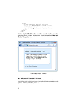 <form>
          <p>(Jumlah Karakter Maksimal: 150) </p>
          <p><textarea id="karakter" cols="25" rows="7">
             </textarea> </p>
           <span id="hitung">150</span> Karakter Tersisa.
         </form>
      </body>
    </html>

Jalankan skrip limit.html, kemudian coba isikan data pada TextArea, perhatikan
keterangan berapa karakter lagi yang bisa dituliskan pada bagian Karakter
Tersisa. Lihat gambar 4.4.




                       Gambar 4.4 Hasil skrip limit.html



4.5 Watermark pada Form Input
What is watermark in textbox/inputbox? Daripada dijelaskan panjang lebar rodo
njelimet, lebih baik perhatikan gambar 4.5.



8
 