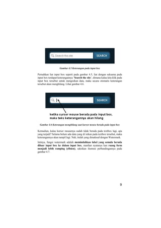 Gambar 4.5 Keterangan pada input box

Pernahkan liat input box seperti pada gambar 4.5, liat dengan seksama pada
input box terdapat keterangannya ’Search the site’, dimana kalau kita klik pada
input box tersebut untuk mengisikan data, maka secara otomatis keterangan
tersebut akan menghilang. Lihat gambar 4.6.




  Gambar 4.6 Keterangan menghilang saat kursor mouse berada pada input box

Kemudian, kalau kursor mousenya sudah tidak berada pada textbox lagi, apa
yang terjadi? Selama belum ada data yang di isikan pada textbox tersebut, maka
keterangannya akan tampil lagi. Nah, itulah yang dimaksud dengan Watermark.
Intinya, fungsi watermark adalah memindahkan label yang semula berada
diluar input box ke dalam input box, manfaat nyatanya kan ruang form
menjadi lebih ramping (efisien), saksikan ilustrasi perbandingannya pada
gambar 4.7.




                                                                             9
 