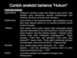 ABSTRAKSI: Singapura termasuk salah satu Negara yang bersih, bagi 
sesiapa yang membuang sampah sembarangan bisa 
didenda, termasuk puntung rokok sekalipun. 
ORIENTASI: Suatu ketika si Jeki sedang berlibur, tapi nampaknya ia tak 
tahu akan adanya aturan itu, ia merokok sendirian sambil 
duduk di bangku. 
KRISIS: Oleh sebab rokok sudah hampir habis dibuanglah begitu 
saja dan persis jatuh di sisi kaki kanannya. Tanpa disangka 
tanpa dinyana, tiba tiba datang petugas, “Tahukah anda, 
bahwa anda telah melakukan pelanggaran?!!.” Tegas 
petugas. “Tidak tahu, apa gerangan yang telah saya 
perbuat?!!” Jawab Azam. “Anda telah membuang sampah 
sembarangan, yaitu puntung rokok!!.” Tegasnya lagi. 
REAKSI: Lalu, dengan sigap Azam menjawab, “oh…, maaf 
terjatuh…,” dan lalu diambilnya puntung rokok itu serta 
langsung dihisapnya lagi…. ??!!!!! 
KODA: Lalu Azam berjalan meninggalkan petugas yang 
kebingungan. 
 