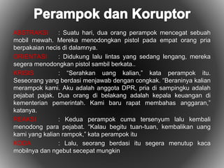 ABSTRAKSI : Suatu hari, dua orang perampok mencegat sebuah 
mobil mewah. Mereka menodongkan pistol pada empat orang pria 
berpakaian necis di dalamnya. 
ORIENTASI : Didukung lalu lintas yang sedang lengang, mereka 
segera menodongkan pistol sambil berkata.. 
KRISIS : “Serahkan uang kalian,” kata perampok itu. 
Seseorang yang berdasi menjawab dengan congkak. “Beraninya kalian 
merampok kami. Aku adalah anggota DPR, pria di sampingku adalah 
pejabat pajak. Dua orang di belakang adalah kepala keuangan di 
kementerian pemerintah. Kami baru rapat membahas anggaran,” 
katanya. 
REAKSI : Kedua perampok cuma tersenyum lalu kembali 
menodong para pejabat. “Kalau begitu tuan-tuan, kembalikan uang 
kami yang kalian rampok,” kata perampok itu 
KODA : Lalu, seorang berdasi itu segera menutup kaca 
mobilnya dan ngebut secepat mungkin 
 