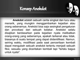 Anekdot adalah sebuah cerita singkat dan lucu atau 
menarik, yang mungkin menggambarkan kejadian atau 
orang sebenarnya. Anekdot bisa saja sesingkat pengaturan 
dan provokasi dari sebuah kelakar. Anekdot selalu 
disajikan berdasarkan pada kejadian nyata melibatkan 
orang-orang yang sebenarnya, apakah terkenal atau tidak, 
biasanya di suatu tempat yang dapat diidentifikasi. Namun, 
seiring waktu, modifikasi pada saat penceritaan kembali 
dapat mengubah sebuah anekdot tertentu menjadi sebuah 
fiksi, sesuatu yang diceritakan kembali tapi "terlalu bagus 
untuk nyata". 
 
