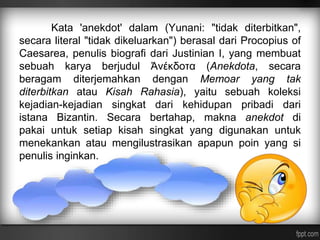 Kata 'anekdot' dalam (Yunani: "tidak diterbitkan", 
secara literal "tidak dikeluarkan") berasal dari Procopius of 
Caesarea, penulis biografi dari Justinian I, yang membuat 
sebuah karya berjudul Ἀνέκδοτα (Anekdota, secara 
beragam diterjemahkan dengan Memoar yang tak 
diterbitkan atau Kisah Rahasia), yaitu sebuah koleksi 
kejadian-kejadian singkat dari kehidupan pribadi dari 
istana Bizantin. Secara bertahap, makna anekdot di 
pakai untuk setiap kisah singkat yang digunakan untuk 
menekankan atau mengilustrasikan apapun poin yang si 
penulis inginkan. 
 