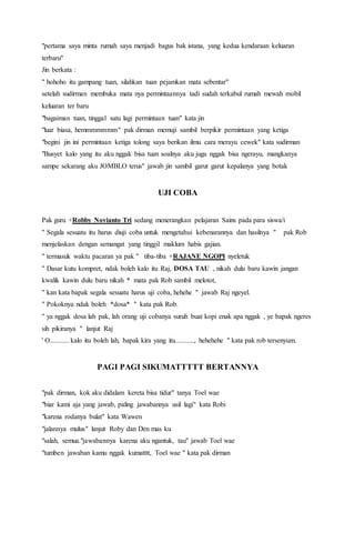 "pertama saya minta rumah saya menjadi bagus bak istana, yang kedua kendaraan keluaran
terbaru"
Jin berkata :
" hohoho itu gampang tuan, silahkan tuan pejamkan mata sebentar"
setelah sudirman membuka mata nya permintaannya tadi sudah terkabul rumah mewah mobil
keluaran ter baru
"bagaiman tuan, tinggal satu lagi permintaan tuan" kata jin
"luar biasa, hemmmmmmm" pak dirman memuji sambil berpikir permintaan yang ketiga
"begini jin ini permintaan ketiga tolong saya berikan ilmu cara merayu cewek" kata sudirman
"Busyet kalo yang itu aku nggak bisa tuan soalnya aku juga nggak bisa ngerayu, mangkanya
sampe sekarang aku JOMBLO terus" jawab jin sambil garut garut kepalanya yang botak
UJI COBA
Pak guru +Robby Novianto Tri sedang menerangkan pelajaran Sains pada para siswa/i
" Segala sesuatu itu harus diuji coba untuk mengetahui kebenarannya dan hasilnya " pak Rob
menjelaskan dengan semangat yang tinggil maklum habis gajian.
" termasuk waktu pacaran ya pak " tiba-tiba +RAJANE NGOPI nyeletuk
" Dasar kutu kompret, ndak boleh kalo itu Raj, DOSA TAU , nikah dulu baru kawin jangan
kwalik kawin dulu baru nikah * mata pak Rob sambil melotot,
" kan kata bapak segala sesuatu harus uji coba, hehehe " jawab Raj ngeyel.
" Pokoknya ndak boleh *dosa* " kata pak Rob.
" ya nggak dosa lah pak, lah orang uji cobanya suruh buat kopi enak apa nggak , ye bapak ngeres
sih pikiranya " lanjut Raj
' O........... kalo itu boleh lah, bapak kira yang itu..........., hehehehe " kata pak rob tersenyum.
PAGI PAGI SIKUMATTTTT BERTANNYA
"pak dirman, kok aku didalam kereta bisa tidur" tanya Toel wae
"biar kami aja yang jawab, paling jawabannya usil lagi" kata Robi
"karena rodanya bulat" kata Wawen
"jalannya mulus" lanjut Roby dan Den mas ku
"salah, semua."jawabannya karena aku ngantuk, tau" jawab Toel wae
"tumben jawaban kamu nggak kumatttt, Toel wae " kata pak dirman
 