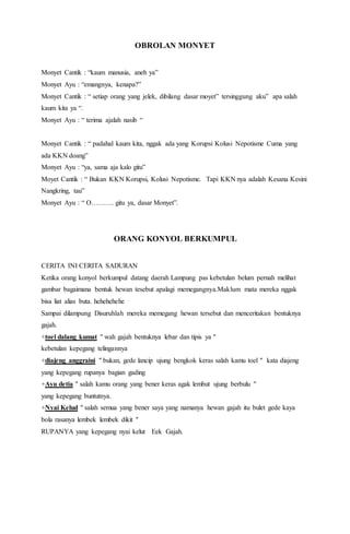 OBROLAN MONYET
Monyet Cantik : “kaum manusia, aneh ya”
Monyet Ayu : “emangnya, kenapa?”
Monyet Cantik : “ setiap orang yang jelek, dibilang dasar moyet” tersinggung aku” apa salah
kaum kita ya “.
Monyet Ayu : “ terima ajalah nasib “
Monyet Cantik : “ padahal kaum kita, nggak ada yang Korupsi Kolusi Nepotisme Cuma yang
ada KKN doang”
Monyet Ayu : “ya, sama aja kalo gitu”
Moyet Cantik : “ Bukan KKN Korupsi, Kolusi Nepotisme. Tapi KKN nya adalah Kesana Kesini
Nangkring, tau”
Monyet Ayu : “ O………. gitu ya, dasar Monyet”.
ORANG KONYOL BERKUMPUL
CERITA INI CERITA SADURAN
Ketika orang konyol berkumpul datang daerah Lampung pas kebetulan belum pernah melihat
gambar bagaimana bentuk hewan tesebut apalagi memegangnya.Maklum mata mereka nggak
bisa liat alias buta. hehehehehe
Sampai dilampung Disuruhlah mereka memegang hewan tersebut dan menceritakan bentuknya
gajah.
+toel dalang kumat " wah gajah bentuknya lebar dan tipis ya "
kebetulan kepegang telingannya
+diajeng anggraini " bukan, gede lancip ujung bengkok keras salah kamu toel " kata diajeng
yang kepegang rupanya bagian gading
+Ayu detia " salah kamu orang yang bener keras agak lembut ujung berbulu "
yang kepegang buntutnya.
+Nyai Kelud " salah semua yang bener saya yang namanya hewan gajah itu bulet gede kaya
bola rasanya lembek lembek dikit "
RUPANYA yang kepegang nyai kelut Eek Gajah.
 
