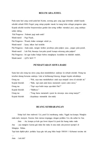BELUM ADA JUDUL
Pada suatu hari yang cerah pada hari Kamis, seorang guru yang juga kebetulan adalah kepala
sekolah sebuah SMA Negeri yang cukup populer masuk ke ruang kelas sebagai pengawas ujian.
Kepala sekolah tersebut berperawakan gendut dan sering terlihat memakai peci, yang anehnya
selalu miring..
Pak Pengawas : Selamat pagi anak-anak!
Murid-murid : Pagi Paaak..
Pak Pengawas : Waaah, kalian semangat sekali ya..
Murid-murid : Iyaaa, inikan hari terakhir.
Pak Pengawas : Anak-anak, mengisi lembar jawabnya pake pulpen yaaa... jangan pake pensil..
Murid-murid : Lah Pak, biasanya kan pake pensil kenapa sekarang pake pulpen?
Pak Pengawas : Ini agar kalian belajar bahwa menghapus kesalahan itu tidaklah mudah..
Murid-murid : @$%^&## ??
PENDAFTARAN SISWA BARU
Suatu hari ada orang tua siswa yang akan mendaftarkan anaknya ke sebuah sekolah. Orang tua
tersebut datang bersama anaknya. Lalu ia berbincang-bincang dengan kepala sekolahnya
Orang tua : “Pak, saya mau mendaftarkan anak saya menjadi siswa di sekolah ini.”
Kepala Sekolah : “Baik, tapi anak anda harus memenuhi syarat calon siswa,”
Orang tua : “Tapi saya boleh tanya apa tidak Pak?”
Kepala Sekolah : “Silahkan.”
Orang tua : “Yang harus memenuhi syarat itu siswanya atau orang tuanya?”
Kepala Sekolah : (kepalanya menunduk dan malu)
BUANG SEMBARANGAN
Setiap kali Anto melewati Uci, pasti Uci membuang muka. Nggak tau kenapa. Mungkin
malu-malu monyeet. Karena Anto merasa terganggu dengan perilaku Uci, dia curhat ke Ane.
Anto : An, kenapa ya kalo gue lewat depan Uci pasti dia buang muka mulu
Ane : yaa mungkin karena gak tahan liat muka lo atau malu ada jerawat nyempil di
Idungnya. Hahaa.
Tapi kalo dipikir-pikir perilaku kaya gitu tuh yang bikin banjir SMAN 1 Kebumen tercinta inii
._.
Anto : kok loh?
 