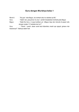 Guru dengan Muridnya kelas 1
Murid A : “Bu gulu` kata Bagus, atu tambah atau itu sebelas iya Bu”
Guru : “Salah nak, yang benar itu dua”, sambil menjelaskan kembali pada Bagus
Bagus : “Salah Bu Guru, ni saya buktikan ya”, (Bagus maju dan menulis di papan tulis
dengan angka 11)”sebelas kan bu?”
Guru : “ Parah – parah, dasar anak kecil diberitahu masih aja ngeyel, gimana ntar
besaranya?”. Batinya dalam hati
 