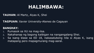 HALIMBAWA:
TAUHAN: Al Martz, Alyas K, Shei
TAGPUAN: Xavier University-Ateneo de Cagayan
BANGHAY:
1. Pumasok sa XU na mag-iisa.
2. Nakahanap ng bagong kaibigan na nangangalang Shei.
3. Sa isang klase sa ED 18, nakasalubong nila si Alyas K, isang
matapang pero mapagmurang mag-aaral.
 