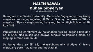 HALIMBAWA:
Buhay Sibyeryan
ni: Allan Lloyd Martinez
Unang araw sa Xavier University-Ateneo de Cagayan ay may isang
mag-aaral na nagngangalang Al Martz. Siya ay pumasok sa XU na
mag-iisa. Siya ay nagtapos ng kanyang Senior High School sa PN
Roa NHS.
Pagkatapos ng enrollment ay nakahanap siya ng bagong kaibigan
na si Shei. Nag-uusap ang dalawa tungkol sa kanilang plano na
maging summa cum laude.
Sa isang klase sa ED 18, nakasalubong nila si Alyas K, isang
matapang pero mapagmurang mag-aaral.
 