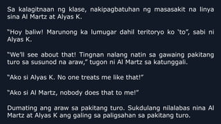 Sa kalagitnaan ng klase, nakipagbatuhan ng masasakit na linya
sina Al Martz at Alyas K.
“Hoy baliw! Marunong ka lumugar dahil teritoryo ko ‘to”, sabi ni
Alyas K.
“We’ll see about that! Tingnan nalang natin sa gawaing pakitang
turo sa susunod na araw,” tugon ni Al Martz sa katunggali.
“Ako si Alyas K. No one treats me like that!”
“Ako si Al Martz, nobody does that to me!”
Dumating ang araw sa pakitang turo. Sukdulang nilalabas nina Al
Martz at Alyas K ang galing sa paligsahan sa pakitang turo.
 