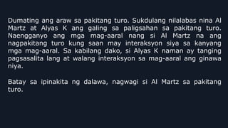 Dumating ang araw sa pakitang turo. Sukdulang nilalabas nina Al
Martz at Alyas K ang galing sa paligsahan sa pakitang turo.
Naengganyo ang mga mag-aaral nang si Al Martz na ang
nagpakitang turo kung saan may interaksyon siya sa kanyang
mga mag-aaral. Sa kabilang dako, si Alyas K naman ay tanging
pagsasalita lang at walang interaksyon sa mag-aaral ang ginawa
niya.
Batay sa ipinakita ng dalawa, nagwagi si Al Martz sa pakitang
turo.
 