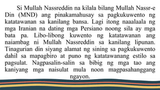 Si Mullah Nassreddin na kilala bilang Mullah Nassr-e
Din (MND) ang pinakamahusay sa pagkukuwento ng
katatawanan sa kanilang bansa. Lagi itong naaalaala ng
mga Iranian na dating mga Persiano noong sila ay mga
bata pa. Libo-libong kuwento ng katatawanan ang
naiambag ni Mullah Nassreddin sa kanilang lipunan.
Tinagurian din siyang alamat ng sining sa pagkukuwento
dahil sa mapagbiro at puno ng katatawanang estilo sa
pagsulat. Nagpasalin-salin sa bibig ng mga tao ang
kaniyang mga naisulat mula noon magpasahanggang
ngayon.
 