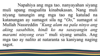 Napahiya ang mga tao. nanyayahan siyang
muli upang magsalita kinabukasan. Nang muli
niyang tanungin ang mga tao ng katulad na
katanungan ay sumagot sila ng “Oo,” sumagot si
Mullah Nassreddin “Kung alam na pala ninyo ang
aking sasabihin, hindi ko na sasayangin ang
marami ninyong oras” muli siyang umalis. Ang
mga tao ay nalito at nataranta sa kaniyang naging
sagot.
 