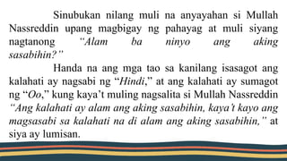 Sinubukan nilang muli na anyayahan si Mullah
Nassreddin upang magbigay ng pahayag at muli siyang
nagtanong “Alam ba ninyo ang aking
sasabihin?”
Handa na ang mga tao sa kanilang isasagot ang
kalahati ay nagsabi ng “Hindi,” at ang kalahati ay sumagot
ng “Oo,” kung kaya’t muling nagsalita si Mullah Nassreddin
“Ang kalahati ay alam ang aking sasabihin, kaya’t kayo ang
magsasabi sa kalahati na di alam ang aking sasabihin,” at
siya ay lumisan.
 