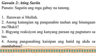 Gawain 2: Ating Suriin
Panuto: Sagutin ang mga gabay na tanong.
1. Ilarawan si Mullah.
2. Anong katangian ng pangunahin tauhan ang hinangaan
mo?Bakit?
3. Bigyang reaksiyon ang kanyang paraan ng pagtuturo sa
tao.
4. Anong pangunahing kaisipan ang hatid ng akda sa
mambabasa?
 