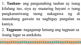 1. Tauhan- ang pangunahing tauhan ay isang
kilalang tao, siya ay maaaring bayani o isang
pangkaraniwang taong nakagawa ng di
inaasahang gawain na nagbigay pangalan sa
kaniya.
2. Tagpuan- nagaganap lamang ang tagpuan sa
iisang lugar sa anekdota.
 