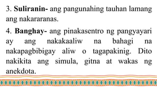 3. Suliranin- ang pangunahing tauhan lamang
ang nakararanas.
4. Banghay- ang pinakasentro ng pangyayari
ay ang nakakaaliw na bahagi na
nakapagbibigay aliw o tagapakinig. Dito
nakikita ang simula, gitna at wakas ng
anekdota.
 