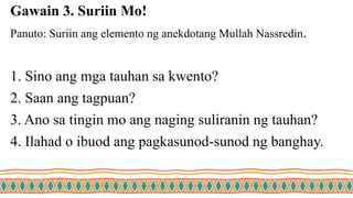 Gawain 3. Suriin Mo!
Panuto: Suriin ang elemento ng anekdotang Mullah Nassredin.
1. Sino ang mga tauhan sa kwento?
2. Saan ang tagpuan?
3. Ano sa tingin mo ang naging suliranin ng tauhan?
4. Ilahad o ibuod ang pagkasunod-sunod ng banghay.
 