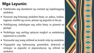  Nahihinuha ang damdamin ng sumulat ng napakinggang
anekdota.
 Nasusuri ang binasang anekdota batay sa: paksa, tauhan,
tagpuan, motibo ng awtor, paraan ng pagsulat at iba pa.
 Nabibigyang -kahulugan ang salita batay sa ginamit na
panlapi.
 Naibibigay ang sariling opinyon tungkol sa anekdotang
napanood sa youtube.
 Naisusulat ang isang orihinal na komik strip ng anekdota.
 Nagagamit ang kahusayang gramatikal, diskorsal at
strategic sa pagsulat at pagsasalaysay ng orhinal na
anekdota.
Mga Layunin:
 