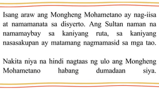 Isang araw ang Mongheng Mohametano ay nag-iisa
at namamanata sa disyerto. Ang Sultan naman na
namamaybay sa kaniyang ruta, sa kaniyang
nasasakupan ay matamang nagmamasid sa mga tao.
Nakita niya na hindi nagtaas ng ulo ang Mongheng
Mohametano habang dumadaan siya.
 